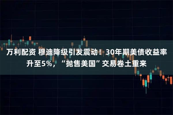 万利配资 穆迪降级引发震动！30年期美债收益率升至5%，“抛售美国”交易卷土重来