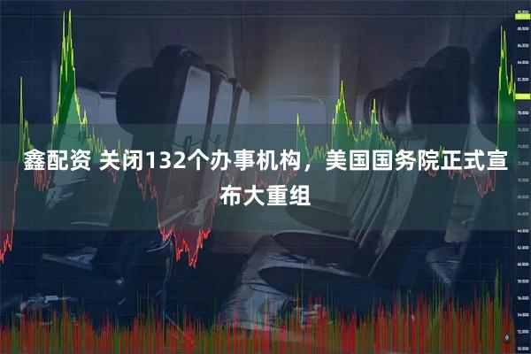 鑫配资 关闭132个办事机构，美国国务院正式宣布大重组