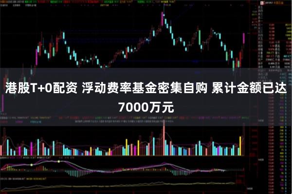 港股T+0配资 浮动费率基金密集自购 累计金额已达7000万元