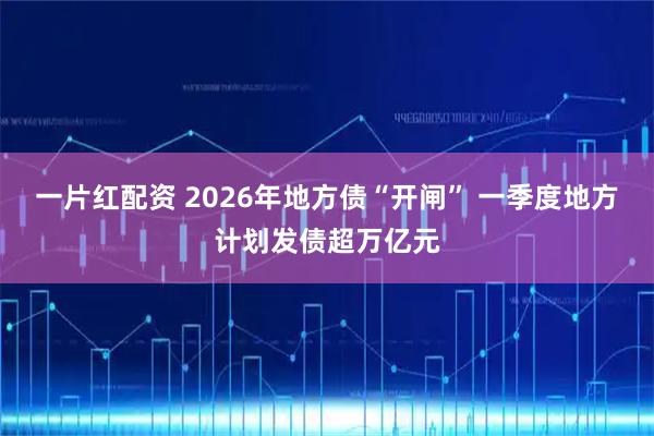 一片红配资 2026年地方债“开闸” 一季度地方计划发债超万亿元