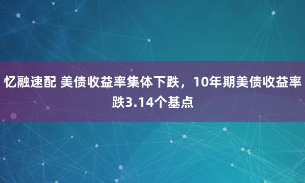 忆融速配 美债收益率集体下跌，10年期美债收益率跌3.14个基点