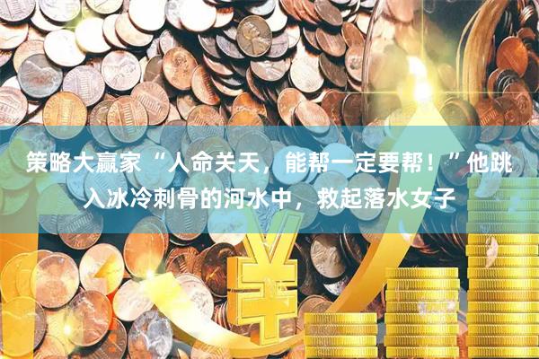 策略大赢家 “人命关天，能帮一定要帮！”他跳入冰冷刺骨的河水中，救起落水女子