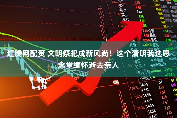 红腾网配资 文明祭祀成新风尚！这个清明我选思念堂缅怀逝去亲人