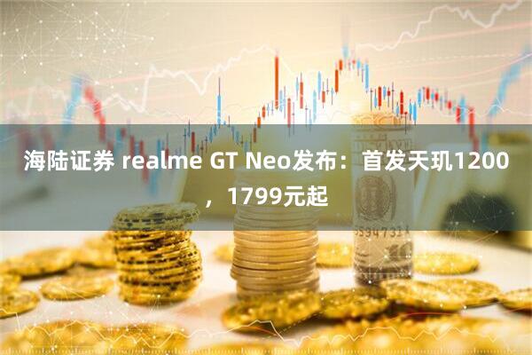 海陆证券 realme GT Neo发布：首发天玑1200，1799元起