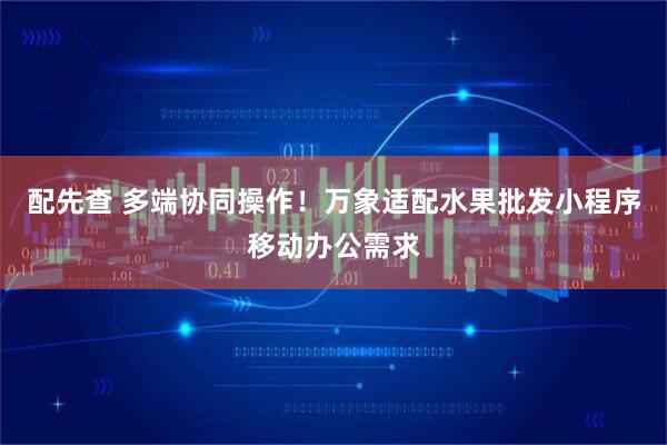 配先查 多端协同操作！万象适配水果批发小程序移动办公需求