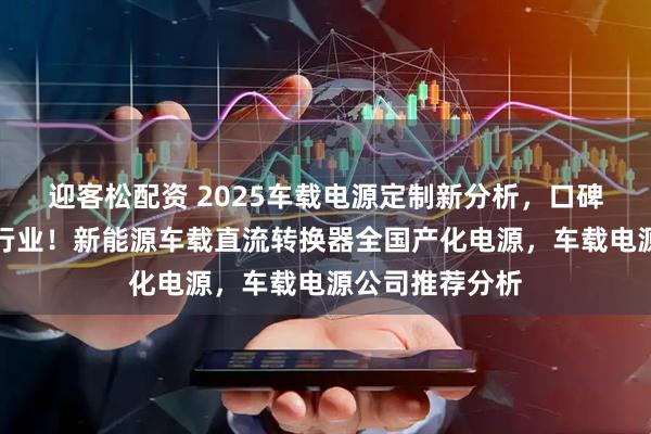 迎客松配资 2025车载电源定制新分析，口碑佳源厂家领跑行业！新能源车载直流转换器全国产化电源，车载电源公司推荐分析