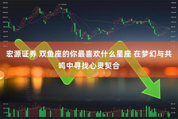 宏源证券 双鱼座的你最喜欢什么星座 在梦幻与共鸣中寻找心灵契合