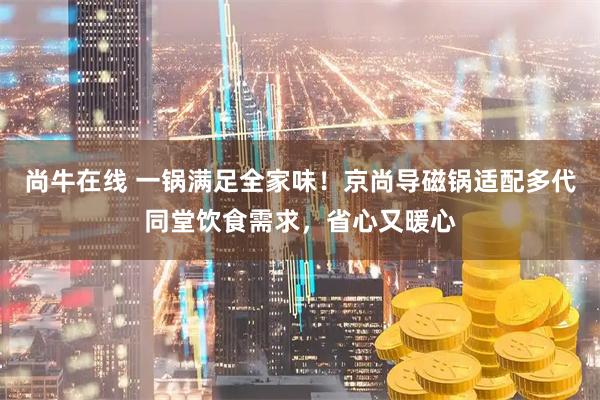 尚牛在线 一锅满足全家味！京尚导磁锅适配多代同堂饮食需求，省心又暖心