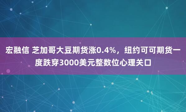 宏融信 芝加哥大豆期货涨0.4%，纽约可可期货一度跌穿3000美元整数位心理关口