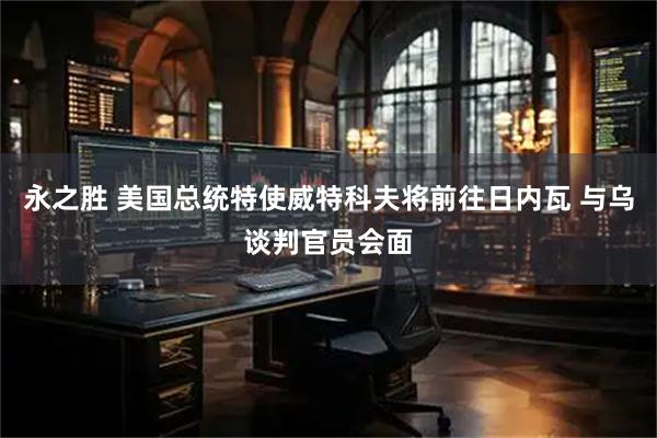 永之胜 美国总统特使威特科夫将前往日内瓦 与乌谈判官员会面