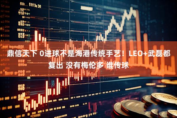 鼎信天下 0进球不是海港传统手艺！LEO+武磊都复出 没有梅伦多 谁传球