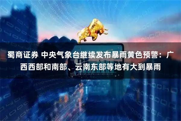 蜀商证券 中央气象台继续发布暴雨黄色预警：广西西部和南部、云南东部等地有大到暴雨