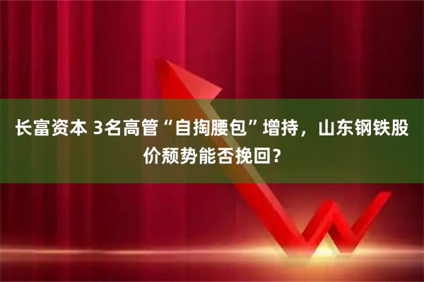 长富资本 3名高管“自掏腰包”增持，山东钢铁股价颓势能否挽回？
