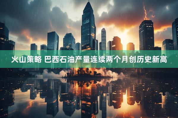 火山策略 巴西石油产量连续两个月创历史新高